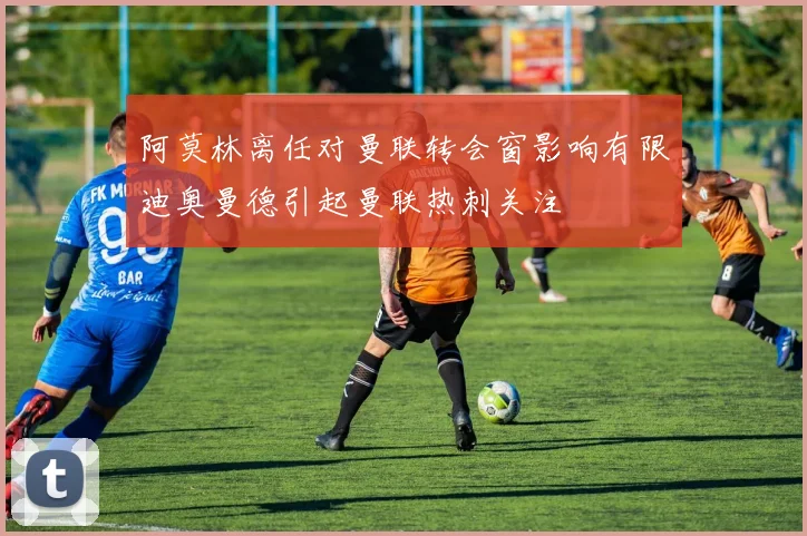 阿莫林离任对曼联转会窗影响有限迪奥曼德引起曼联热刺关注