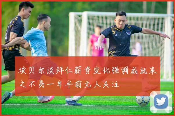 埃贝尔谈拜仁薪资变化强调成就来之不易一年半前无人关注