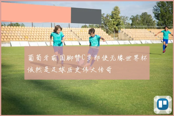 葡萄牙前国脚赞C罗即使无缘世界杯依然是足球历史伟大传奇