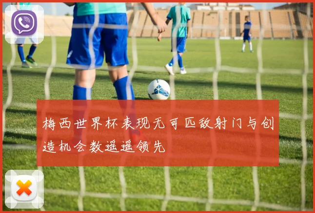 梅西世界杯表现无可匹敌射门与创造机会数遥遥领先