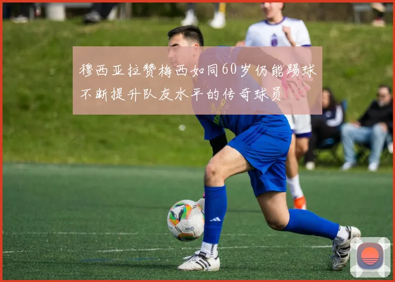 穆西亚拉赞梅西如同60岁仍能踢球不断提升队友水平的传奇球员