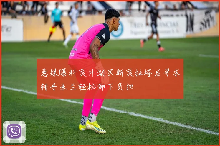 意媒曝科莫计划买断莫拉塔后寻求转手米兰轻松卸下负担