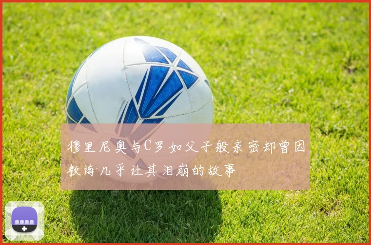 穆里尼奥与C罗如父子般亲密却曾因教诲几乎让其泪崩的故事