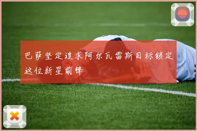 巴萨坚定追求阿尔瓦雷斯目标锁定这位新星前锋