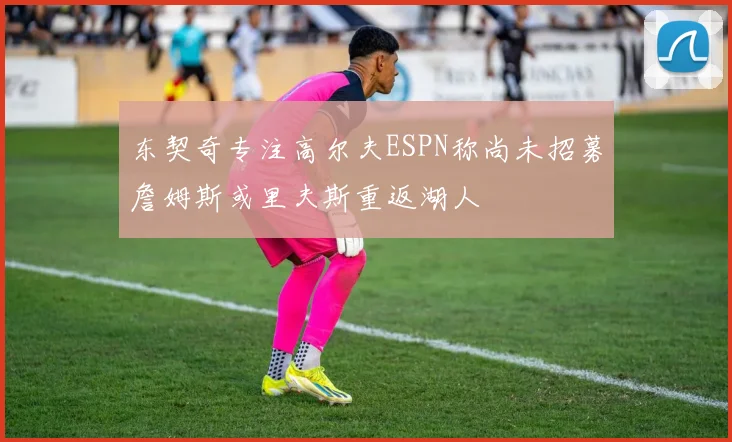 东契奇专注高尔夫ESPN称尚未招募詹姆斯或里夫斯重返湖人