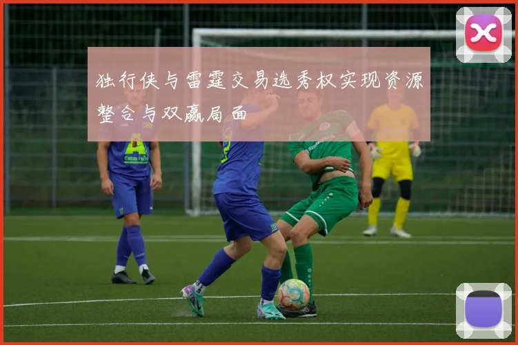 独行侠与雷霆交易选秀权实现资源整合与双赢局面