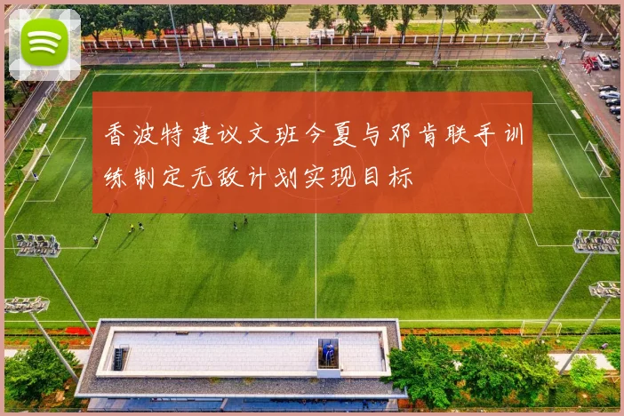 香波特建议文班今夏与邓肯联手训练制定无敌计划实现目标