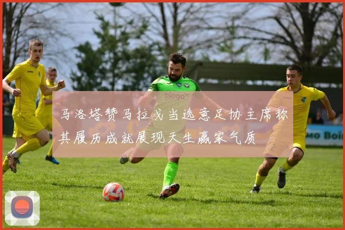 马洛塔赞马拉戈当选意足协主席称其履历成就展现天生赢家气质