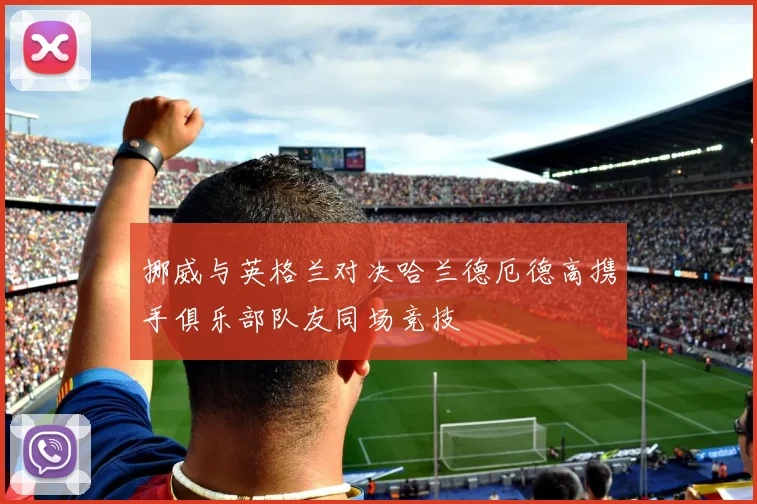 挪威与英格兰对决哈兰德厄德高携手俱乐部队友同场竞技
