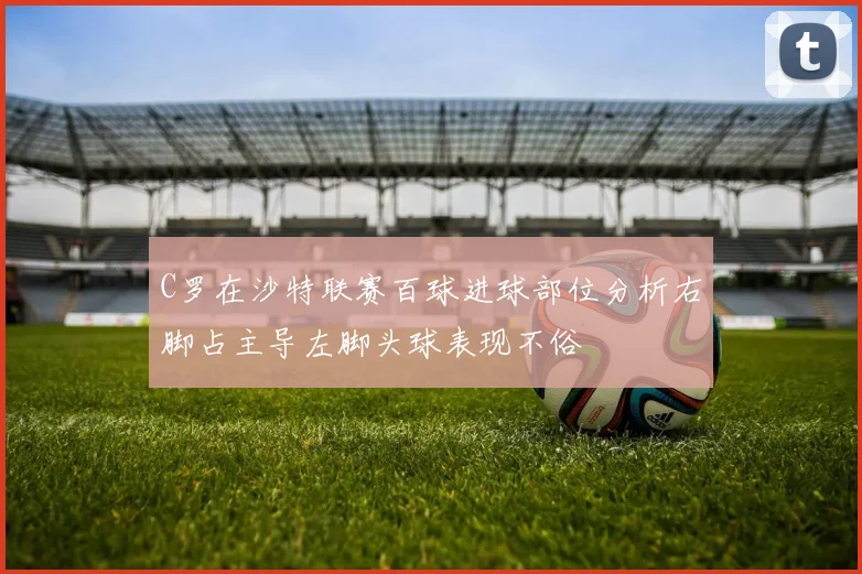 C罗在沙特联赛百球进球部位分析右脚占主导左脚头球表现不俗