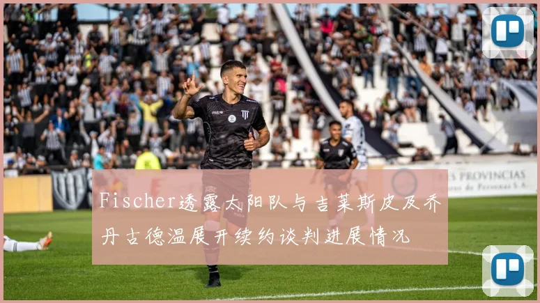 Fischer透露太阳队与吉莱斯皮及乔丹古德温展开续约谈判进展情况