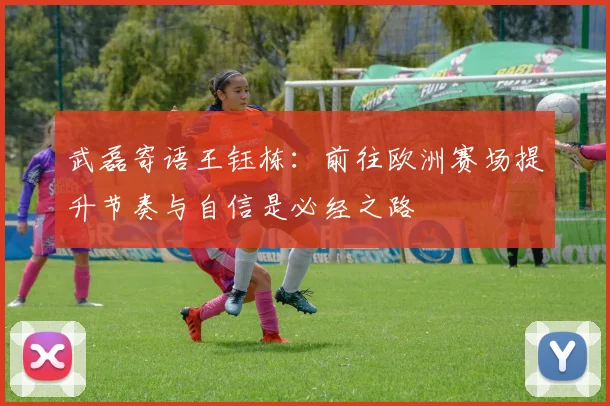 武磊寄语王钰栋：前往欧洲赛场提升节奏与自信是必经之路