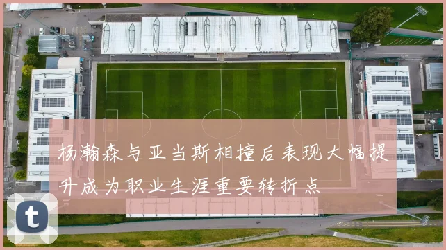 杨瀚森与亚当斯相撞后表现大幅提升成为职业生涯重要转折点