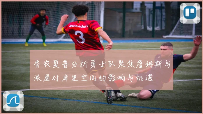 香农夏普分析勇士队聚焦詹姆斯与浓眉对库里空间的影响与机遇
