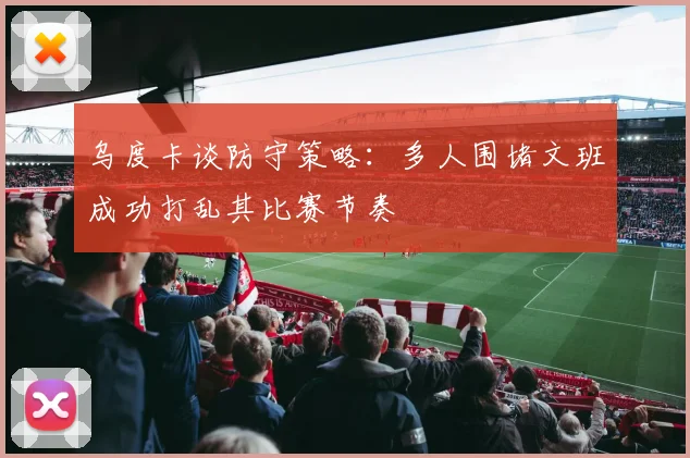 乌度卡谈防守策略：多人围堵文班成功打乱其比赛节奏