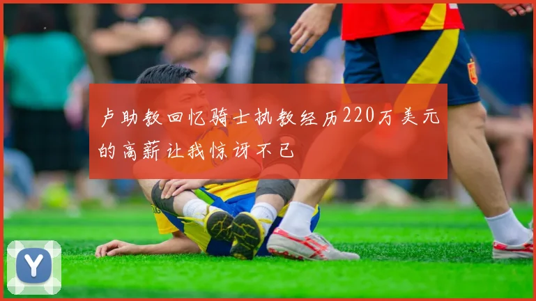 卢助教回忆骑士执教经历220万美元的高薪让我惊讶不已
