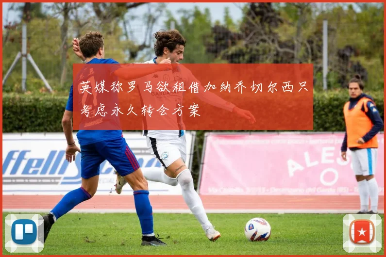 英媒称罗马欲租借加纳乔切尔西只考虑永久转会方案