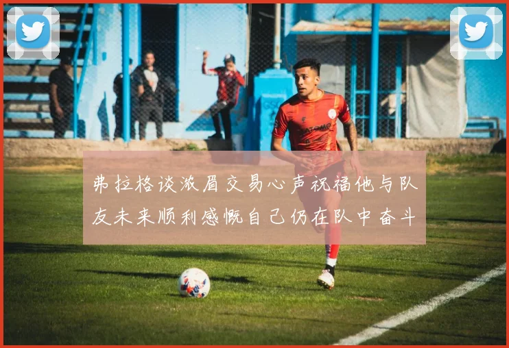 弗拉格谈浓眉交易心声祝福他与队友未来顺利感慨自己仍在队中奋斗